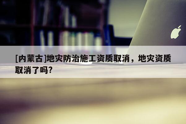 [內蒙古]地災防治施工資質取消，地災資質取消了嗎?