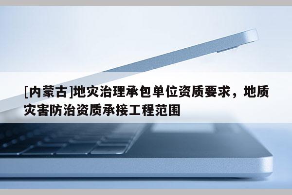 [內蒙古]地災治理承包單位資質要求，地質災害防治資質承接工程范圍