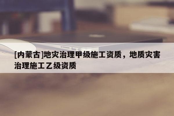 [內蒙古]地災治理甲級施工資質，地質災害治理施工乙級資質