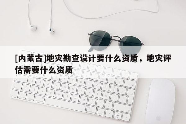 [內(nèi)蒙古]地災勘查設(shè)計要什么資質(zhì)，地災評估需要什么資質(zhì)