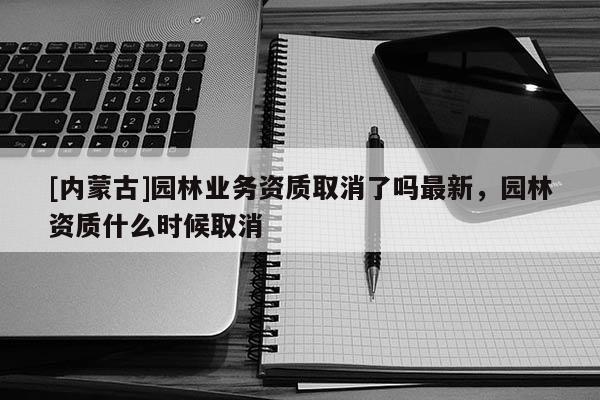 [內蒙古]園林業務資質取消了嗎最新，園林資質什么時候取消