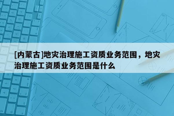 [內蒙古]地災治理施工資質業務范圍，地災治理施工資質業務范圍是什么