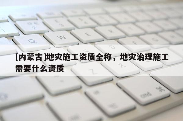 [內蒙古]地災施工資質全稱，地災治理施工需要什么資質
