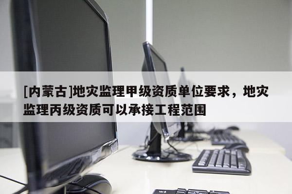 [內蒙古]地災監理甲級資質單位要求，地災監理丙級資質可以承接工程范圍