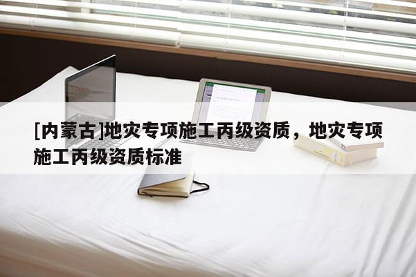 [內蒙古]地災專項施工丙級資質，地災專項施工丙級資質標準