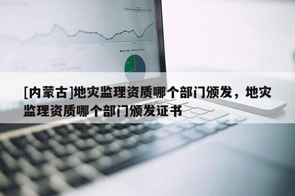 [內蒙古]地災監理資質哪個部門頒發，地災監理資質哪個部門頒發證書