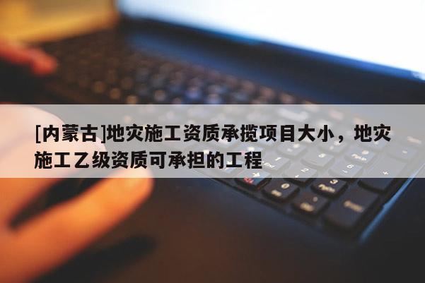 [內蒙古]地災施工資質承攬項目大小，地災施工乙級資質可承擔的工程