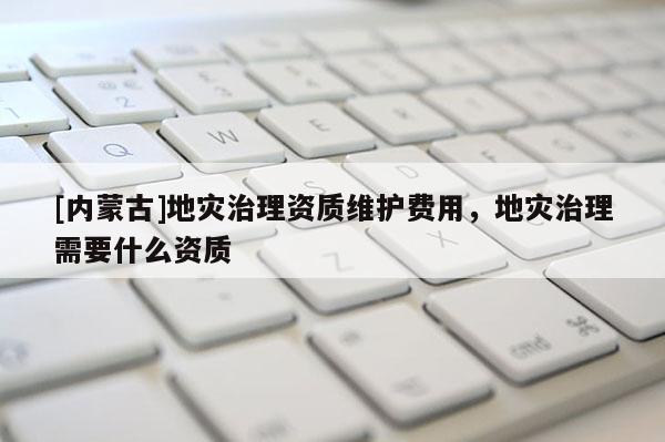 [內(nèi)蒙古]地災(zāi)治理資質(zhì)維護費用，地災(zāi)治理需要什么資質(zhì)