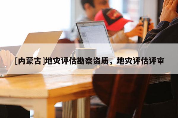 [內蒙古]地災評估勘察資質，地災評估評審