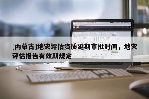 [內蒙古]地災評估資質延期審批時間，地災評估報告有效期規定