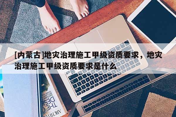 [內蒙古]地災治理施工甲級資質要求，地災治理施工甲級資質要求是什么