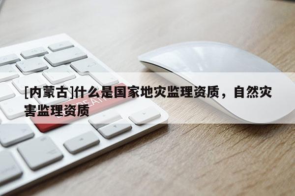 [內(nèi)蒙古]什么是國家地災(zāi)監(jiān)理資質(zhì)，自然災(zāi)害監(jiān)理資質(zhì)