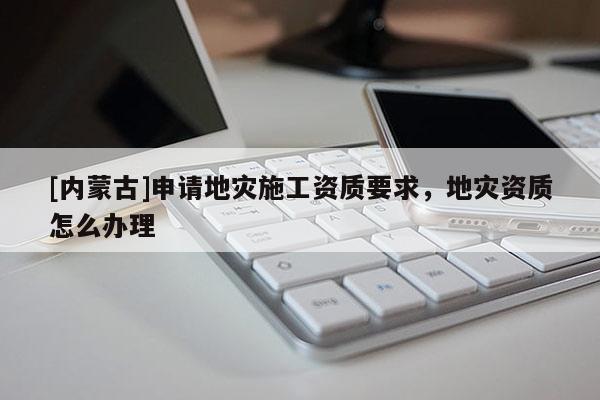 [內(nèi)蒙古]申請(qǐng)地災(zāi)施工資質(zhì)要求，地災(zāi)資質(zhì)怎么辦理