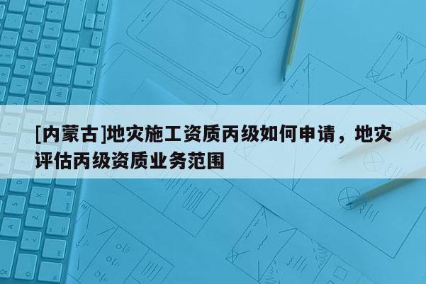 [內蒙古]地災施工資質丙級如何申請，地災評估丙級資質業務范圍