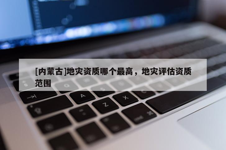 [內蒙古]地災資質哪個最高，地災評估資質范圍