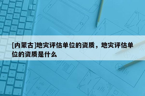 [內(nèi)蒙古]地災(zāi)評估單位的資質(zhì)，地災(zāi)評估單位的資質(zhì)是什么