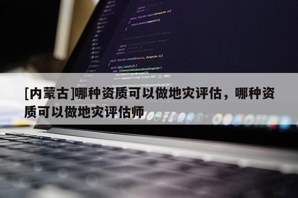 [內蒙古]哪種資質可以做地災評估，哪種資質可以做地災評估師