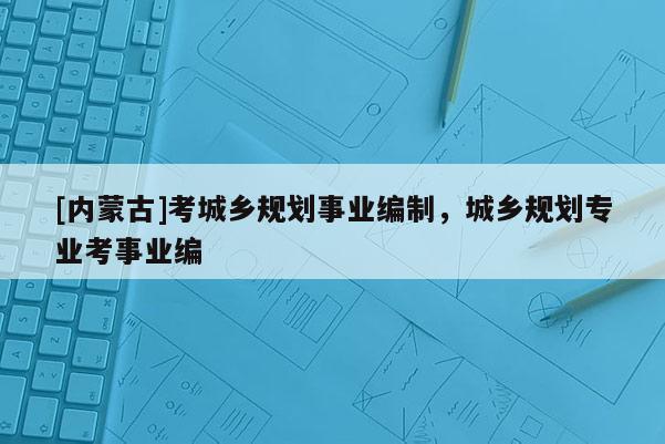 [內蒙古]考城鄉規劃事業編制，城鄉規劃專業考事業編