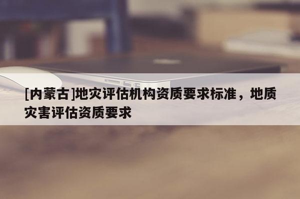 [內蒙古]地災評估機構資質要求標準，地質災害評估資質要求