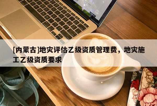 [內蒙古]地災評估乙級資質管理費，地災施工乙級資質要求