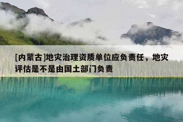 [內蒙古]地災治理資質單位應負責任，地災評估是不是由國土部門負責