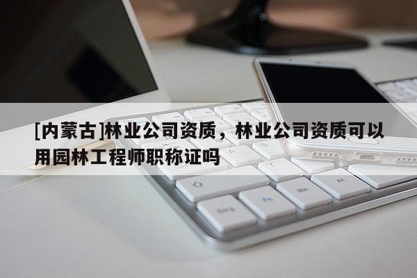 [內蒙古]林業公司資質，林業公司資質可以用園林工程師職稱證嗎