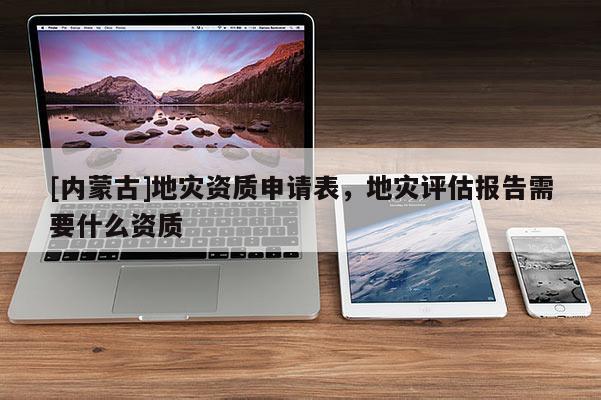 [內蒙古]地災資質申請表，地災評估報告需要什么資質