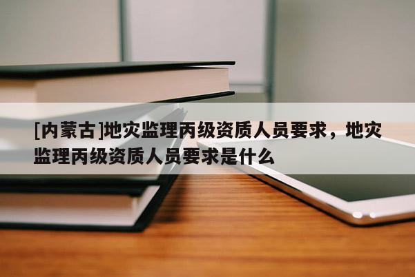 [內蒙古]地災監理丙級資質人員要求，地災監理丙級資質人員要求是什么