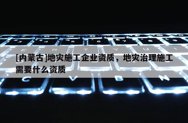 [內蒙古]地災施工企業資質，地災治理施工需要什么資質