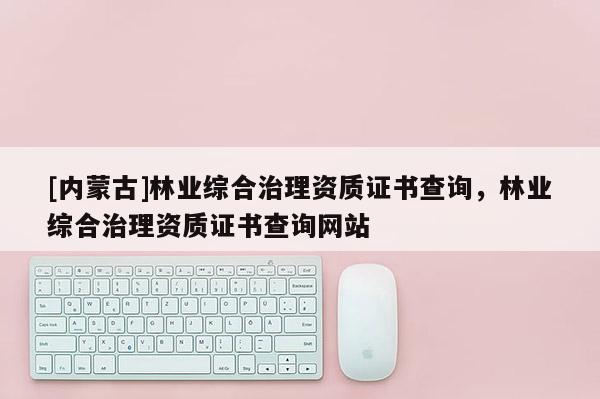 [內(nèi)蒙古]林業(yè)綜合治理資質(zhì)證書查詢，林業(yè)綜合治理資質(zhì)證書查詢網(wǎng)站