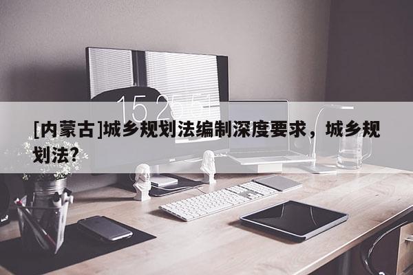 [內蒙古]城鄉規劃法編制深度要求，城鄉規劃法?