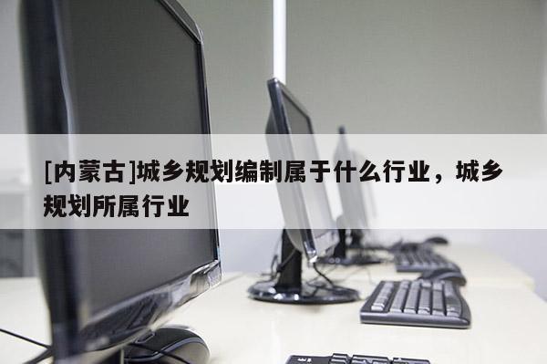 [內(nèi)蒙古]城鄉(xiāng)規(guī)劃編制屬于什么行業(yè)，城鄉(xiāng)規(guī)劃所屬行業(yè)