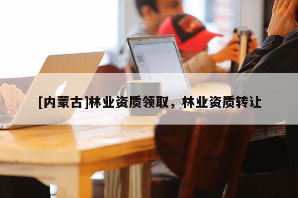 [內(nèi)蒙古]林業(yè)資質(zhì)領(lǐng)取，林業(yè)資質(zhì)轉(zhuǎn)讓