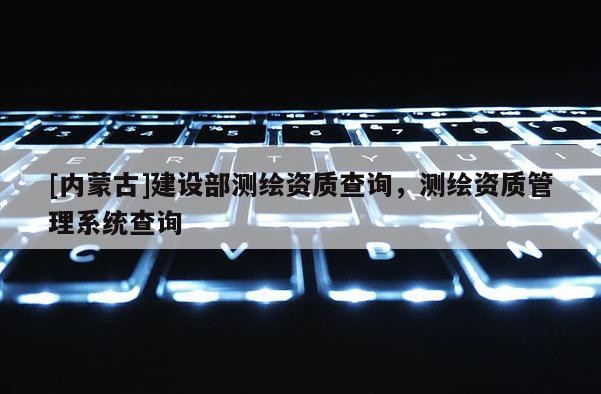 [內蒙古]建設部測繪資質查詢，測繪資質管理系統查詢