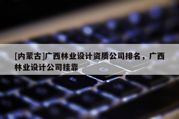 [內蒙古]廣西林業設計資質公司排名，廣西林業設計公司掛靠