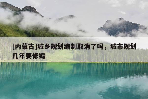 [內(nèi)蒙古]城鄉(xiāng)規(guī)劃編制取消了嗎，城市規(guī)劃幾年要修編