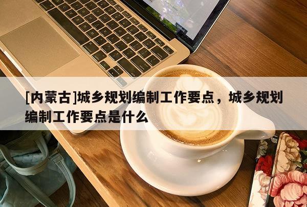 [內(nèi)蒙古]城鄉(xiāng)規(guī)劃編制工作要點(diǎn)，城鄉(xiāng)規(guī)劃編制工作要點(diǎn)是什么