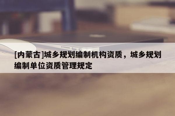 [內(nèi)蒙古]城鄉(xiāng)規(guī)劃編制機(jī)構(gòu)資質(zhì)，城鄉(xiāng)規(guī)劃編制單位資質(zhì)管理規(guī)定