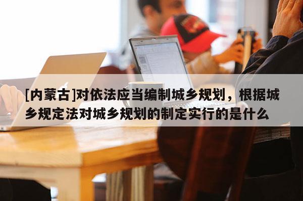 [內蒙古]對依法應當編制城鄉規劃，根據城鄉規定法對城鄉規劃的制定實行的是什么