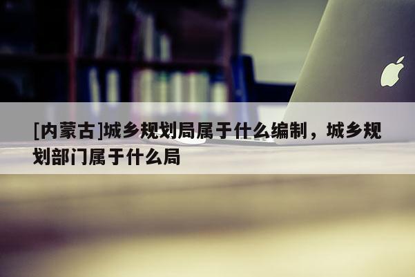 [內蒙古]城鄉規劃局屬于什么編制，城鄉規劃部門屬于什么局