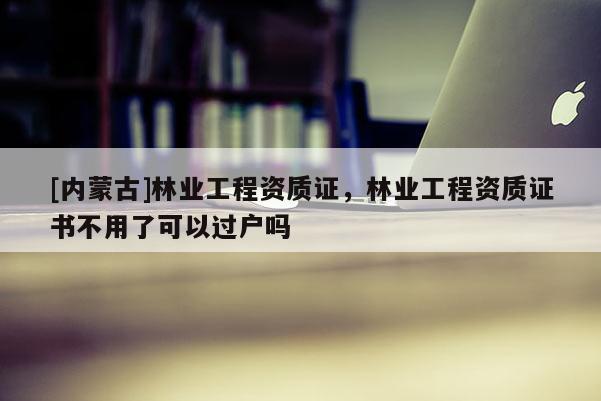 [內蒙古]林業工程資質證，林業工程資質證書不用了可以過戶嗎