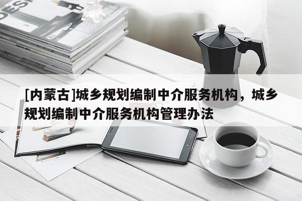 [內蒙古]城鄉規劃編制中介服務機構，城鄉規劃編制中介服務機構管理辦法