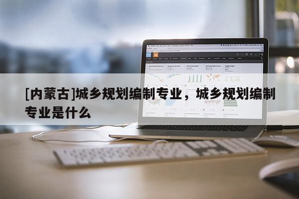 [內(nèi)蒙古]城鄉(xiāng)規(guī)劃編制專業(yè)，城鄉(xiāng)規(guī)劃編制專業(yè)是什么