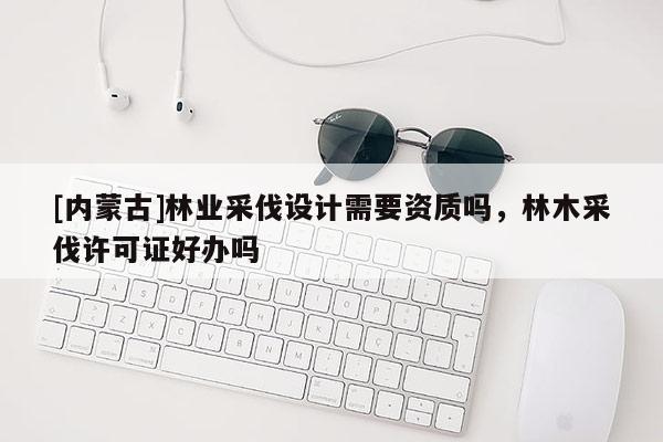 [內蒙古]林業采伐設計需要資質嗎，林木采伐許可證好辦嗎