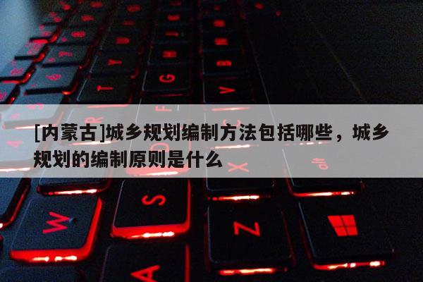 [內蒙古]城鄉規劃編制方法包括哪些，城鄉規劃的編制原則是什么
