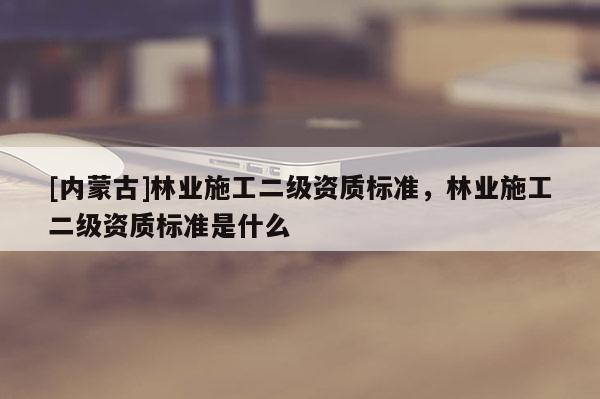 [內蒙古]林業施工二級資質標準，林業施工二級資質標準是什么