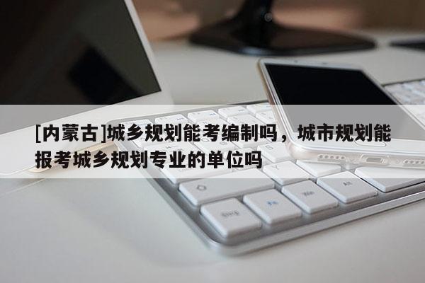 [內(nèi)蒙古]城鄉(xiāng)規(guī)劃能考編制嗎，城市規(guī)劃能報考城鄉(xiāng)規(guī)劃專業(yè)的單位嗎