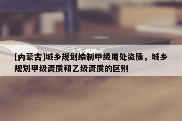 [內蒙古]城鄉規劃編制甲級用處資質，城鄉規劃甲級資質和乙級資質的區別
