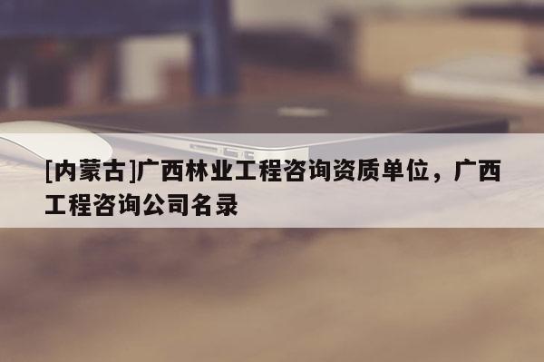 [內蒙古]廣西林業工程咨詢資質單位，廣西工程咨詢公司名錄