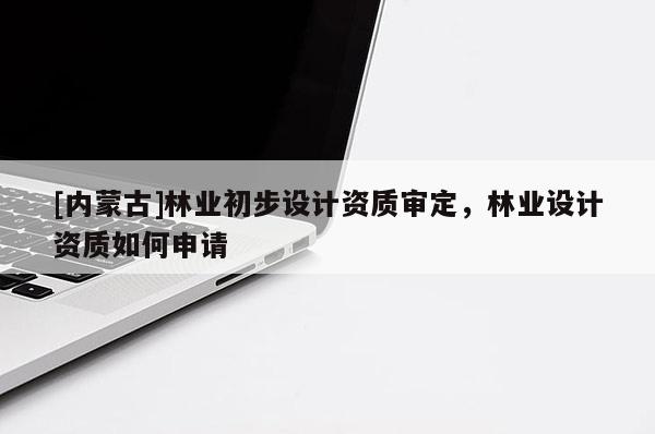 [內(nèi)蒙古]林業(yè)初步設(shè)計(jì)資質(zhì)審定，林業(yè)設(shè)計(jì)資質(zhì)如何申請(qǐng)